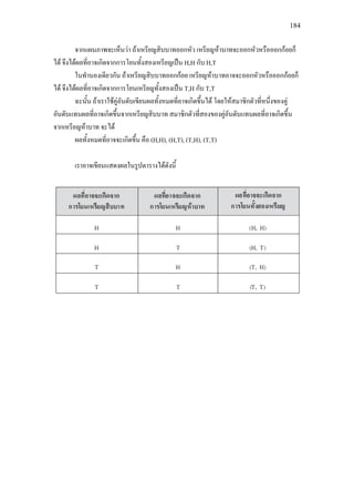 184
จากแผนภาพจะเห็นวา ถาเหรียญสิบบาทออกหัว เหรียญหาบาทจะออกหัวหรือออกกอยก็
ได จึงไดผลที่อาจเกิดจากการโยนทั้งสองเหรียญเปน H,H กับ H,T
ในทํานองเดียวกัน ถาเหรียญสิบบาทออกกอย เหรียญหาบาทอาจจะออกหัวหรือออกกอยก็
ได จึงไดผลที่อาจเกิดจากการโยนเหรียญทั้งสองเปน T,H กับ T,T
ฉะนั้น ถาเราใชคูอันดับเขียนผลทั้งหมดที่อาจเกิดขึ้นได โดยใหสมาชิกตัวที่หนึ่งของคู
อันดับแทนผลที่อาจเกิดขึ้นจากเหรียญสิบบาท สมาชิกตัวที่สองของคูอันดับแทนผลที่อาจเกิดขึ้น
จากเหรียญหาบาท จะได
ผลทั้งหมดที่อาจจะเกิดขึ้น คือ (H,H), (H,T), (T,H), (T,T)
เราอาจเขียนแสดงผลในรูปตารางไดดังนี้
 