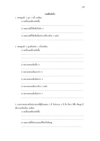 187
แบบฝกหัดที่ 2
1. ทอดลูกเตา 1 ลูก 1 ครั้ง จงเขียน
1) ผลทั้งหมดที่อาจเกิดขึ้น
……………………………………………………………………………………………
2) เหตุการณที่ไดแตมไมเกิน 5
……………………………………………………………………………………………
3) เหตุการณที่ไดแตมเปนจํานวนที่หารดวย 3 ลงตัว
……………………………………………………………………………………………
2. ทอดลูกเตา 2 ลูกพรอมกัน 1 ครั้งจงเขียน
1) ผลทั้งหมดที่อาจเกิดขึ้น
……………………………………………………………………………………………
……………………………………………………………………………………………
……………………………………………………………………………………………
2) ผลรวมของแตมเปน 8
……………………………………………………………………………………………
3) ผลรวมของแตมมากกวา 9
……………………………………………………………………………………………
4) ผลรวมของแตมนอยกวา 4
……………………………………………………………………………………………
5) ผลรวมของแตมหารดวย 2 ลงตัว
……………………………………………………………………………………………
6) ผลรวมของแตมนอยกวา 2
……………………………………………………………………………………………
3. จากการสอบถามถึงปกรายงานที่ผูเรียนชอบ 2 สี ในจํานวน 5 สี คือ สีขาว สีฟา สีชมพู สี
เขียว และสีเหลือง จงเขียน
1) ผลทั้งหมดที่อาจเกิดขึ้น
……………………………………………………………………………………………
……………………………………………………………………………………………
2) เหตุการณที่นิตยาจะชอบสีฟาหรือสีชมพู
…………………………………………………………………………………………
 