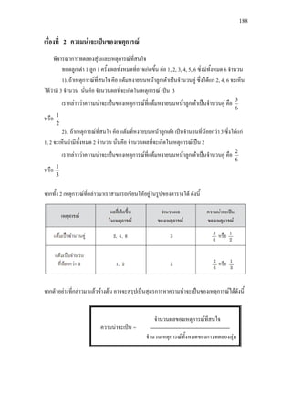 188
เรื่องที่ 2 ความนาจะเปนของเหตุการณ
พิจารณาการทดลองสุมและเหตุการณที่สนใจ
ทอดลูกเตา 1 ลูก 1 ครั้ง ผลทั้งหมดที่อาจเกิดขึ้น คือ 1, 2, 3, 4, 5, 6 ซึ่งมีทั้งหมด 6 จํานวน
1). ถาเหตุการณที่สนใจ คือ แตมหงายบนหนาลูกเตาเปนจํานวนคู ซึ่งไดแก 2, 4, 6 จะเห็น
ไดวามี 3 จํานวน นั่นคือ จํานวนผลที่จะเกิดในเหตุการณ เปน 3
เรากลาววาความนาจะเปนของเหตุการณที่แตมหงายบนหนาลูกเตาเปนจํานวนคู คือ
6
3
หรือ
2
1
2). ถาเหตุการณที่สนใจ คือ แตมที่หงายบนหนาลูกเตา เปนจํานวนที่นอยกวา 3 ซึ่งไดแก
1, 2 จะเห็นวามีทั้งหมด 2 จํานวน นั่นคือ จํานวนผลที่จะเกิดในเหตุการณเปน 2
เรากลาววาความนาจะเปนของเหตุการณที่แตมหงายบนหนาลูกเตาเปนจํานวนคู คือ
6
2
หรือ
3
1
จากทั้ง 2 เหตุการณที่กลาวมาเราสามารถเขียนใหอยูในรูปของตารางได ดังนี้
จากตัวอยางที่กลาวมาแลวขางตน อาจจะสรุปเปนสูตรการหาความนาจะเปนของเหตุการณไดดังนี้
จํานวนผลของเหตุการณที่สนใจ
จํานวนเหตุการณทั้งหมดของการทดลองสุม
ความนาจะเปน =
 