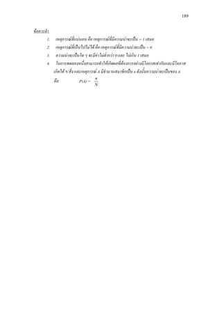 189
1. เหตุการณที่แนนอน คือ เหตุการณที่มีความนาจะเปน = 1 เสมอ
ขอควรจํา
2. เหตุการณที่เปนไปไมได คือ เหตุการณที่มีความนาจะเปน = 0
3. ความนาจะเปนใด ๆ จะมีคาไมต่ํากวา 0 และ ไมเกิน 1 เสมอ
4. ในการทดลองหนึ่งสามารถทําใหเกิดผลที่ตองการอยางมีโอกาสเทากันและมีโอกาส
เกิดได N สิ่ง และเหตุการณ A มีจํานวนสมาชิกเปน n ดังนั้นความนาจะเปนของ A
คือ P(A) =
N
n
 
