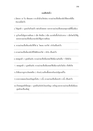 190
แบบฝกหัดที่ 3
1. มีสลาก 10 ใบ เขียนเลข 1-10 แลวมวนใสกลอง ความนาจะเปนที่จะหยิบไดสลากที่เปน
จํานวนคี่เทาไร
………………………………………………………………………………………………………
2. ใสลูกเตา 1 ลูกลงในถวยแกว เขยาแลวเทออก จงหาความนาจะเปนของเหตุการณที่ขึ้นแตม 6
………………………………………………………………………………………………………
3. ถุงใบหนึ่งมีลูกกวาดสีแดง 5 เม็ด สีเหลือง 2 เม็ด แมวหยิบขึ้นรับประทาน 1 เม็ดโดยไมไดดู
จงหาความนาจะเปนที่แมวจะหยิบไดลูกกวาดสีแดง
………………………………………………………………………………………………………
4. ความนาจะเปนที่จะหยิบไดไพ K โพแดง จากไพ 1 สํารับเปนเทาไร
………………………………………………………………………………………………………
5. ความนาจะเปนที่จะหยิบไดไพสีดําจากไพ 1 สํารับ เปนเทาไร
………………………………………………………………………………………………………
6. ทอดลูกเตา 2 ลูกพรอมกัน ความนาจะเปนที่จะทอดไดแตมรวมกันเปน 7 คือขอใด
………………………………………………………………………………………………………
7. ทอดลูกเตา 2 ลูกพรอมกัน ความนาจะเปนที่จะทอดไดแตมรวมกันไมเกิน 1 คือขอใด
………………………………………………………………………………………………………
8. ถาตองการถูกรางวัลเลขทาย 2 ตัวแนๆ จะตองซื้อสลากกินแบงรัฐบาลกี่ใบ
………………………………………………………………………………………………………
9. จากการทดลองโยนเหรียญหนึ่งอัน 3 ครั้ง ความนาจะเปนที่ออกหัว 1 ครั้ง เปนเทาไร
………………………………………………………………………………………………………
10. ถาทอดลูกเตาที่สมดุล 1 ลูกพรอมกันกับโยนเหรียญ 1 เหรียญ จงหาความนาจะเปนที่แตมบน
ลูกเตาจะเปนแตมคู
………………………………………………………………………………………………………
 