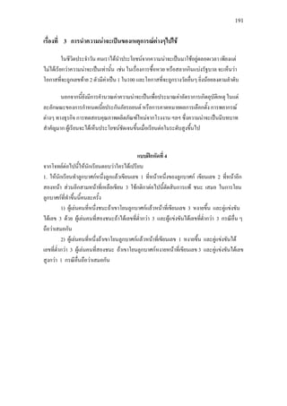 191
เรื่องที่ 3 การนําความนาจะเปนของเหตุการณตางๆไปใช
ในชีวิตประจําวัน คนเราไดนําประโยชนจากความนาจะเปนมาใชอยูตลอดเวลา เพียงแต
ไมไดเรียกวาความนาจะเปนเทานั้น เชน ในเรื่องการซื้อหวย หรือสลากกินแบงรัฐบาล จะเห็นวา
โอกาสที่จะถูกเลขทาย 2 ตัวมีคาเปน 1 ใน100 และโอกาสที่จะถูกรางวัลอื่นๆ ยิ่งนอยลงตามลําดับ
นอกจากนี้ยังมีการคํานวณคาความนาจะเปนเพื่อประมาณคาอัตราการเกิดอุบัติเหตุ ในแต
ละลักษณะของการกําหนดเบี้ยประกันภัยรถยนต หรือการคาดหมายผลการเลือกตั้ง การพยากรณ
ตางๆ ทางธุรกิจ การทดสอบคุณภาพผลิตภัณฑใหมจากโรงงาน ฯลฯ ซึ่งความนาจะเปนมีบทบาท
สําคัญมาก ผูเรียนจะไดเห็นประโยชนชัดเจนขึ้นเมื่อเรียนตอในระดับสูงขึ้นไป
แบบฝกหัดที่ 4
จากโจทยตอไปนี้ใหนักเรียนตอบวาใครไดเปรียบ
1. ใหนักเรียนทําลูกบาศกหนึ่งลูกแลวเขียนเลข 1 ที่หนาหนึ่งของลูกบาศก เขียนเลข 2 ที่หนาอีก
สองหนา สวนอีกสามหนาที่เหลือเขียน 3 ใชกติกาตอไปนี้ตัดสินการแพ ชนะ เสมอ ในการโยน
ลูกบาศกที่ทําขึ้นนี้คนละครั้ง
1) ผูเลนคนที่หนึ่งชนะถาเขาโยนลูกบาศกแลวหนาที่เขียนเลข 3 หงายขึ้น และคูแขงขัน
ไดเลข 3 ดวย ผูเลนคนที่สองชนะถาไดเลขที่ต่ํากวา 3 และผูแขงขันไดเลขที่ต่ํากวา 3 กรณีอื่น ๆ
ถือวาเสมอกัน
2) ผูเลนคนที่หนึ่งถาเขาโยนลูกบาศกแลวหนาที่เขียนเลข 1 หงายขึ้น และคูแขงขันได
เลขที่ต่ํากวา 3 ผูเลนคนที่สองชนะ ถาเขาโยนลูกบาศกหงายหนาที่เขียนเลข 3 และคูแขงขันไดเลข
สูงกวา 1 กรณีอื่นถือวาเสมอกัน
 