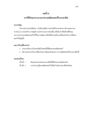 192
บทที่ 11
การใชทักษะกระบวนการทางคณิตศาสตรในงานอาชีพ
สาระสําคัญ
ในการประกอบอาชีพตาง ๆ ในสังคม ผูประกอบอาชีพในหลายสาขา เชน เกษตรกรรม
การประมง การกอสราง การบัญชี งานบริการและการทองเที่ยว เปนตน จําเปนตองใชทักษะ
กระบวนการทางคณิตศาสตรไปใชในการพัฒนาอาชีพใหมีความมั่นคง เพื่อเสริมสรางรายไดและ
ผลกําไรที่สูงขึ้น
ผลการเรียนรูที่คาดหวัง
1. สามารถวิเคราะหงานอาชีพในสังคมที่ใชทักษะทางคณิตศาสตร
2. มีความสามารถในการเชื่อมโยงความรูและทักษะตาง ๆ ทางคณิตศาสตรกับงานอาชีพได
ขอบขายเนื้อหา
เรื่องที่ 1 ลักษณะประเภทของงานอาชีพที่ใชทักษะทางคณิตศาสตร
เรื่องที่ 2 การนําความรูทางคณิตศาสตรไปเชื่อมโยงกับงานอาชีพในสังคม
 