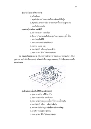 194
(2) เครื่องมือและเทคโนโลยีที่ใช
1. เครื่องคิดเลข
2. สมุดบันทึกรายรับ รายจายหรือคอมพิวเตอรโนตบุค
3. สมุดจดบันทึกระยะเวลาการเจริญเติบโตตั้งแตการปลูกจนถึง
การเก็บเกี่ยวผลผลิต
(3) ความรูทางคณิตศาสตรที่ใช
1. การวัดความยาว การหาพื้นที่
2. อัตราสวนในการผสมปุยตอความกวางความยาวของพื้นที่ดิน
3. การชั่งผลผลิตที่ได
4. การกําหนดราคาขายตอกิโลกรัม
5. การบวก ลบ คูณ หาร
6. การทําบัญชีรายรับ รายจายประจําวัน
7. การคํานวณภาษีเงินไดบุคคลธรรมดา
1.2 กลุมอาชีพอุตสาหกรรม ไดแก อาชีพพนักงานในโรงงานอุตสาหกรรมตางๆ ไดแก
อุตสาหกรรมหองเย็น ถวยชามอุปกรณเซรามิค ผาขนหนู กระดาษและสิ่งพิมพ สแตนเลส เหล็ก
พลาสติก ฯลฯ
(1) ลักษณะงานเบื้องตนที่ใชทักษะคณิตศาสตร
1. การคํานวณเงินรายไดประจําวัน
2. การคํานวณเงินคาทํางานลวงเวลา
3. การคํานวณเงินกูและดอกเบี้ยคงที่หรือดอกเบี้ยทบตน
4. การทําบัญชีรายรับ – รายจายประจําวัน
5. การจัดทําบัญชีพัสดุ (การจัดซื้อ การเบิกจายพัสดุ)
6. การสํารวจและวิจัยการตลาด
7. การคํานวณภาษีเงินไดบุคคลธรรมดา
 