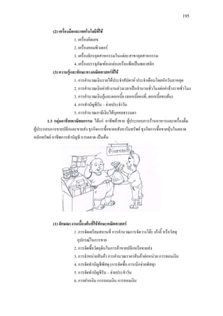195
(2) เครื่องมือและเทคโนโลยีที่ใช
1. เครื่องคิดเลข
2. เครื่องคอมพิวเตอร
3. เครื่องจักรอุตสาหกรรมในแตละสาขาอุตสาหกรรม
4. เครื่องบรรจุภัณฑลงกลองหรือแพ็คเปนพลาสติก
(3) ความรูและทักษะทางคณิตศาสตรที่ใช
1. การคํานวณเงินรายไดประจําสัปดาห ประจําเดือนโดยหักวันลาหยุด
2. การคํานวณเงินคาทํางานลวงเวลาเปนจํานวนชั่วโมงตอคาจางรายชั่วโมง
3. การคํานวณเงินกูและดอกเบี้ย (ดอกเบี้ยคงที่, ดอกเบี้ยทบตน)
4. การทําบัญชีรับ – จายประจําวัน
5. การคํานวณภาษีเงินไดบุคคลธรรมดา
1.3 กลุมอาชีพพาณิชยกรรม ไดแก อาชีพคาขาย ผูประกอบการรานอาหารและเครื่องดื่ม
ผูประกอบการขายปลีกและขายสง ธุรกิจการซื้อขายอสังหาริมทรัพย ธุรกิจการซื้อขายหุนในตลาด
หลักทรัพย อาชีพการทําบัญชี การตลาด เปนตน
(1) ลักษณะงานเบื้องตนที่ใชทักษะคณิตศาสตร
1. การจัดเตรียมสถานที่ การคํานวณการจัดวางโตะ เกาอี้ หรือวัสดุ
อุปกรณในการขาย
2. การจัดซื้อวัตถุดิบในการคาขายปลีกหรือขายสง
3. การจําหนายสินคา การคํานวณราคาสินคาตอหนวย การทอนเงิน
4. การจัดทําบัญชีพัสดุ (การจัดซื้อ การเบิกจายพัสดุ)
5. การจัดทําบัญชีรับ – จายประจําวัน
6. การฝากเงิน การถอนเงิน การออมเงิน
 