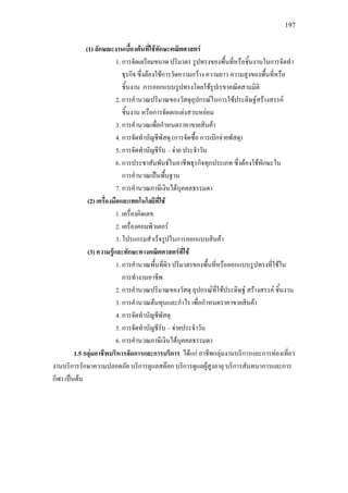 197
(1) ลักษณะงานเบื้องตนที่ใชทักษะคณิตศาสตร
1. การจัดเตรียมขนาด ปริมาตร รูปทรงของพื้นที่หรือชิ้นงานในการจัดทํา
ธุรกิจ ซึ่งตองใชการวัดความกวาง ความยาว ความสูงของพื้นที่หรือ
ชิ้นงาน การออกแบบรูปทรงโดยใชรูปเรขาคณิตสามมิติ
2. การคํานวณปริมาณของวัสดุอุปกรณในการใชประดิษฐสรางสรรค
ชิ้นงาน หรือการจัดตกแตงสวนหยอม
3. การคํานวณเพื่อกําหนดราคาขายสินคา
4. การจัดทําบัญชีพัสดุ (การจัดซื้อ การเบิกจายพัสดุ)
5. การจัดทําบัญชีรับ – จาย ประจําวัน
6. การประชาสัมพันธในอาชีพธุรกิจทุกประเภท ซึ่งตองใชทักษะใน
การคํานวณเปนพื้นฐาน
7. การคํานวณภาษีเงินไดบุคคลธรรมดา
(2) เครื่องมือและเทคโนโลยีที่ใช
1. เครื่องคิดเลข
2. เครื่องคอมพิวเตอร
3. โปรแกรมสําเร็จรูปในการออกแบบสินคา
(3) ความรูและทักษะทางคณิตศาสตรที่ใช
1. การคํานวณพื้นที่ผิว ปริมาตรของพื้นที่หรือออกแบบรูปทรงที่ใชใน
การทํางานอาชีพ
2. การคํานวณปริมาณของวัสดุ อุปกรณที่ใชประดิษฐ สรางสรรค ชิ้นงาน
3. การคํานวณตนทุนและกําไร เพื่อกําหนดราคาขายสินคา
4. การจัดทําบัญชีพัสดุ
5. การจัดทําบัญชีรับ – จายประจําวัน
6. การคํานวณภาษีเงินไดบุคคลธรรมดา
1.5 กลุมอาชีพบริหารจัดการและการบริการ ไดแก อาชีพกลุมงานบริการและการทองเที่ยว
งานบริการรักษาความปลอดภัย บริการดูแลสตอก บริการดูแลผูสูงอายุ บริการสันทนาการและการ
กีฬา เปนตน
 