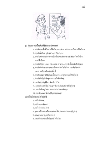 198
(1) ลักษณะงานเบื้องตนที่ใชทักษะคณิตศาสตร
1. การสํารวจพื้นที่ในการใหบริการ การคํานวณระยะทางในการใหบริการ
2. การจัดซื้อวัสดุ อุปกรณในการใหบริการ
3. การรับสมัครและกําหนดเงินเดือนตามตําแหนงงานของเจาหนาที่ใน
การใหบริการ
4. การจัดทําตารางเวลา การอยูเวร - ยามของเจาหนาที่ประจําสํานักงาน
5. การจัดทํากําหนดการทองเที่ยวและการใหบริการ รวมทั้งกําหนด
ราคาขายบริการในแตละพื้นที่
6. การคํานวณการใชน้ํามันเชื้อเพลิงของยานพาหนะที่ใหบริการ
7. การจัดทําบัญชีพัสดุ และการเบิกจายพัสดุ
8. การจัดทําบัญชีรับ – จายประจําวัน
9. การจัดทําแผนปายโฆษณา ประชาสัมพันธการใหบริการ
10. การจัดทําสรุปรายงานและการนําเสนอขอมูล
11. การคํานวณภาษีเงินไดบุคคลธรรมดา
(2) เครื่องมือและเทคโนโลยีที่ใช
1. เครื่องคิดเลข
2. เครื่องคอมพิวเตอร
3. เครื่องออกกําลังกาย
4. อุปกรณในการเตรียมอาหาร น้ําดื่ม นมแกทารกและผูสูงอายุ
5. ยานพาหนะในการใหบริการ
6. แผนที่ของสถานที่หรือจุดที่ใหบริการ
 