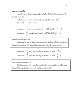 21
3.4 การหารจํานวนเต็ม
การหารจํานวนเต็ม เมื่อ a, b และ c แทนจํานวนเต็มใดๆ ที่ b ไมเทากับ 0 จะหาผลหารได
โดยอาศัยการคูณ ดังนี้
ตัวตั้ง ÷ ตัวหาร = ผลลัพธ มีความหมายเดียวกับ ผลลัพธ × ตัวหาร = ตัวตั้ง
ถา cba =÷ แลว cba ×=
การหาผลหาร
5
25−
จะตองหาจํานวนที่คูณกับ 5 แลวได -25 ดังนั้น 5
5
25
−=
−
การหาผลหาร
5
25
−
จะตองหาจํานวนที่คูณกับ -5 แลวได 25 ดังนั้น 5
5
25
−=
−
จากการหาผลหารขางตนจะไดวา
ถาทั้งตัวตั้งหรือตัวหาร ตัวใดตัวหนึ่งเปนจํานวนเต็มลบโดยที่อีกตัวหนึ่งเปนจํานวนเต็มบวก
คําตอบเปนจํานวนเต็มลบ ที่มีคาสัมบูรณเทากับผลหารของคาสัมบูรณของสองจํานวนนั้น
การหาผลหาร
5
25
−
−
จะตองหาจํานวนที่คูณกับ -5 แลวได -25 ดังนั้น 5
5
25
=
−
−
การหาผลหาร
5
25
จะตองหาจํานวนที่คูณกับ 5 แลวได 25 ดังนั้น 5
5
25
=
จากการหาผลหารขางตนจะไดวา
ถาทั้งตัวตั้งและตัวหารเปนจํานวนเต็มบวกทั้งคูหรือจํานวนเต็มลบทั้งคู คําตอบเปนจํานวน
เต็มบวก ที่มีคาสัมบูรณเทากับผลหารของคาสัมบูรณของสองจํานวนนั้น
 