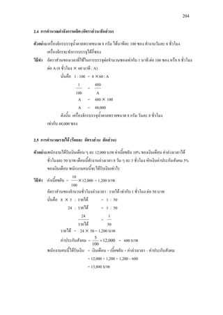204
2.4 การคํานวณกําลังการผลิต (อัตราสวน/สัดสวน)
ตัวอยางเครื่องจักรบรรจุน้ําตาลทรายขนาด 8 กรัม ไดนาทีละ 100 ซอง ทํางานวันละ 8 ชั่วโมง
เครื่องจักรจะทําการบรรจุไดกี่ซอง
วิธีทํา อัตราสวนของเวลาที่ใชในการบรรจุตอจํานวนซองเทากับ 1 นาที ตอ 100 ซอง หรือ 8 ชั่วโมง
ตอ A (8 ชั่วโมง × 60 นาที : A)
นั่นคือ 1 : 100 = 8 ×60 : A
100
1
=
A
480
A = 480 × 100
A = 48,000
ดังนั้น เครื่องจักรบรรจุน้ําตาลทรายขนาด 8 กรัม วันละ 8 ชั่วโมง
เทากับ 48,000 ซอง
2.5 การคํานวณรายได (รอยละ อัตราสวน สัดสวน)
ตัวอยางพนักงานไดรับเงินเดือน ๆ ละ 12,000 บาท คาเบี้ยขยัน 10% ของเงินเดือน คาลวงเวลาได
ชั่วโมงละ 50 บาท เดือนนี้ทํางานลวงเวลา 8 วัน ๆ ละ 3 ชั่วโมง หักเงินคาประกันสังคม 5%
ของเงินเดือน พนักงานคนนี้จะไดรับเงินเทาไร
วิธีทํา คาเบี้ยขยัน = 12,000
100
10
× = 1,200 บาท
อัตราสวนของจํานวนชั่วโมงลวงเวลา : รายได เทากับ 1 ชั่วโมง ตอ 50 บาท
นั่นคือ 8 × 3 : รายได = 1 : 50
24 : รายได = 1 : 50
รายได
24
=
50
1
รายได = 24 × 50 = 1,200 บาท
คาประกันสังคม = 12,000
100
5
× = 600 บาท
พนักงานคนนี้ไดรับเงิน = เงินเดือน + เบี้ยขยัน + คาลวงเวลา – คาประกันสังคม
= 12,000 + 1,200 + 1,200 – 600
= 13,800 บาท
 