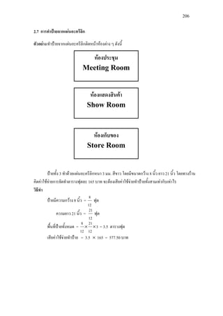 206
2.7 การทําปายจากแผนอะครีลิก
ตัวอยางทําปายจากแผนอะครีลิกติดหนาหองตาง ๆ ดังนี้
ปายทั้ง 3 ทําดวยแผนอะครีลิกหนา 3 มม. สีขาว โดยมีขนาดกวาง 8 นิ้ว ยาว 21 นิ้ว โดยทางราน
คิดคาใชจายการจัดทําตารางฟุตละ 165 บาท จะตองเสียคาใชจายทําปายทั้งสามเทากับเทาไร
วิธีทํา
ปายมีความกวาง 8 นิ้ว =
12
8
ฟุต
ความยาว 21 นิ้ว =
12
21
ฟุต
พื้นที่ปายทั้งหมด = 3
12
21
12
8
×× = 3.5 ตารางฟุต
เสียคาใชจายทําปาย = 3.5 × 165 = 577.50 บาท
หองประชุม
Meeting Room
หองแสดงสินคา
Show Room
หองเก็บของ
Store Room
 