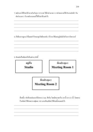 210
7. พนักงานไดรับคาจางรายวันวันละ 215 บาท ไดคาลวงเวลา 1.5 เทาของรายได ทํางานปกติ 5 วัน
ทําลวงเวลา 3 วัน พนักงานคนนี้ไดรับคาจางเทาไร
______________________________________________________________________________
______________________________________________________________________________
______________________________________________________________________________
______________________________________________________________________________
8. ถาตองการดูแนวโนมผลกําไรของธุรกิจยอนหลัง 3 ป ควรใชแผนภูมิชนิดใดในการวิเคราะห
______________________________________________________________________________
______________________________________________________________________________
______________________________________________________________________________
______________________________________________________________________________
9. ทําแผนปายติดหนาหองตางๆ ดังนี้
ปายทั้ง 3 ทําดวยแผนอะคริลิกหนา 2 มม. สีครีม โดยมีขนาดกวาง 10 นิ้ว ยาว 21 นิ้ว โดยทาง
รานคิดคาใชจายตารางฟุตละ 185 บาท ตองเสียคาใชจายทั้งหมดเทาไร
______________________________________________________________________________
______________________________________________________________________________
______________________________________________________________________________
______________________________________________________________________________
สตูดิโอ
Studio
หองประชุม 1
Meeting Room 1
หองประชุม 2
Meeting Room 2
 