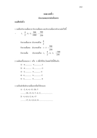 212
เฉลย บทที่ 1
จํานวนและการดําเนินการ
แบบฝกหัดที่ 1
1. จงเลือกจํานวนเต็มบวก จํานวนเต็มลบ และจํานวนเต็มจากจํานวนตอไปนี้
- 1,
2
4
, 0, -3,
1000
500
,
250
500
−
จํานวนเต็มบวก ประกอบดวย
2
4
จํานวนเต็มลบ ประกอบดวย -1 -3
250
500
−
จํานวนเต็ม ประกอบดวย -1,
2
4
, 0, -3,
250
500−
2. จงเติมเครื่องหมาย < หรือ > เพื่อใหประโยคตอไปนี้เปนจริง
1) -4 ............... <................. 3
2) -4 .............. <................. -3
3) -2 .............. >............... -5
4) 4................ >................ -2
5) 4................ >................. -8
3. จงเรียงลําดับจํานวนเต็มจากนอยไปหามาก
1) -2, -8, -4, -15, -20, -7
………-20, -15, -8, -7, -4, -2…………………
2) 4, -8, 0, -2, 16, -17
………-17, -8, -2, 0, 4, 16 ……………………
 