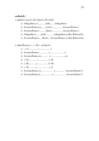 213
แบบฝกหัดที่ 2
1. จงเติมคําวา “มากกวา” หรือ “นอยกวา” หรือ “เทากับ”
1) คาสัมบูรณของ (-3)..................เทากับ...........คาสัมบูรณของ 3
2) จํานวนตรงขามของ (-4) ...........มากกวา..........................จํานวนตรงขามของ 4
3) จํานวนตรงขามของ 5 ...............นอยกวา..........................จํานวนตรงขามของ -5
4) คาสัมบูรณของ A...........เทากับ...................คาสัมบูรณของ(-A) เมื่อA เปนจํานวนใดๆ
5) จํานวนตรงขามของ A .....นอยกวา......จํานวนตรงขามของ (-A) เมื่อA เปนจํานวนใดๆ
2. จงเติมเครื่องหมาย <, > หรือ = ลงในชองวาง
1) – (- 5) .....................=...........................5
2) จํานวนตรงขามของ 8 .................. <..................................8
3) จํานวนตรงขามของ (-8)................. >................................(-8)
4) 25......................................25 −=−
5) ( )20........................................20 −〉−
6) 5..........................................25 −〉−
7) จํานวนตรงขามของ (-2) .......................... <.........................จํานวนตรงขามของ(-7)
8) จํานวนตรงขามของ 32........................ >...............................จํานวนตรงขามของ 77
 
