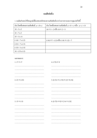 22
แบบฝกหัดที่ 6
1. จงเติมคําตอบใหสมบูรณเพื่อแสดงหลักของความสัมพันธระหวางการหารและการคูณ ตอไปนี้
ประโยคที่แสดงความสัมพันธ cba ×= ประโยคที่แสดงความสัมพันธ cba =÷ หรือ bca =÷
10 = 5 x 2 10 ÷ 5 = 2 หรือ 10 ÷ 2 = 5
35 = 7 x 5
33 = 3 x 11
(-14) = 7 x (-2) (-14) ÷7 = (-2) หรือ (-14) ÷ (-2) = 7
(-21) = 7 x (-3)
(-15) = 3 x (-5)
10 = (-5) x (-2)
จงหาผลหาร
1. 17 ÷ 17
……………………………………………
……………………………………………
……………………………………………
……………………………………………
2. 23 ÷ (-23)
……………………………………………
……………………………………………
……………………………………………
……………………………………………
……………………………………………
3. 15 ÷ (-3)
……………………………………………
……………………………………………
……………………………………………
……………………………………………
……………………………………………
……………………………………………
4. (-72) ÷ 9
……………………………………………
……………………………………………
……………………………………………
……………………………………………
5. [(-51) ÷ (-17)] ÷ [15 ÷(-5)]
……………………………………………
……………………………………………
……………………………………………
……………………………………………
……………………………………………
6. [(-72) ÷ 9] ÷ [ 16 ÷ (-2)]
……………………………………………
……………………………………………
……………………………………………
……………………………………………
……………………………………………
……………………………………………
 