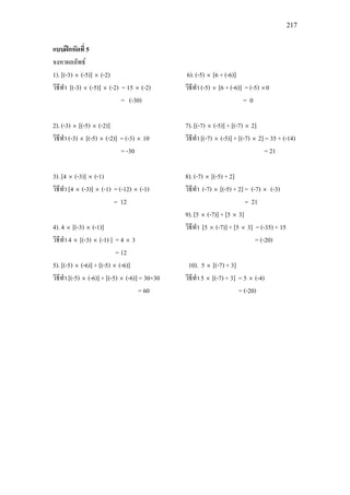 217
แบบฝกหัดที่ 5
จงหาผลลัพธ
1). [(-3) × (-5)] × (-2)
วิธีทํา [(-3) × (-5)] × (-2) = 15 × (-2)
= (-30)
2). (-3) × [(-5) × (-2)]
วิธีทํา (-3) × [(-5) × (-2)] = (-3) × 10
= -30
3). [4 × (-3)] × (-1)
วิธีทํา [4 × (-3)] × (-1) = (-12) × (-1)
= 12
4). 4 × [(-3) × (-1)]
วิธีทํา 4 × [(-3) × (-1) ] = 4 × 3
= 12
5). [(-5) × (-6)] + [(-5) × (-6)]
วิธีทํา [(-5) × (-6)] + [(-5) × (-6)] = 30+30
= 60
6). (-5) × [6 + (-6)]
วิธีทํา (-5) × [6 + (-6)] = (-5) ×0
= 0
7). [(-7) × (-5)] + [(-7) × 2]
วิธีทํา [(-7) × (-5)] + [(-7) × 2] = 35 + (-14)
= 21
8). (-7) × [(-5) + 2]
วิธีทํา (-7) × [(-5) + 2] = (-7) × (-3)
= 21
9). [5 × (-7)] + [5 × 3]
วิธีทํา [5 × (-7)] + [5 × 3] = (-35) + 15
= (-20)
10). 5 × [(-7) + 3]
วิธีทํา 5 × [(-7) + 3] = 5 × (-4)
= (-20)
 
