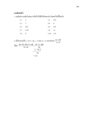 198
แบบฝกหัดที่ 7
1. จงเติมจํานวนเต็มในชองวางที่เวนไวเพื่อใหแตละประโยคตอไปนี้เปนจริง
1.1 5 1.2 (-5)
1.3 7 1.4 6
1.5 (-9) 1.6 (-5)
1.7 (-13) 1.8 13
1.9 0 1.10 (-3)
2. เมื่อกําหนดให a = 8, b = 10, c = 3 และ d = -6 จงหาคาของ
ba
bdac
+
+
วิธีทํา ( ) ( )( ) ( )
18
6024
108
61038 −+
=
+
−×+×
( )
18
36−
=
= (-2)
 