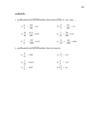 200
แบบฝกหัดที่ 2
1. จงเปลี่ยนเศษสวนตอไปนี้ใหเปนทศนิยม โดยการทําสวนใหเปน 10 , 100 ,1,000,.......
1)
4
9
=
100
225
= 2.25 2)
4
3
1 =
100
175
= 1.75
3)
40
39
=
100
5.97
= 0.975 4)
25
7
=
100
28
= 0.28
5)
8
1
=
1000
125
= 0.125 6)
125
8
=
1000
64
= 0.064
2. จงเปลี่ยนเศษสวนตอไปนี้ใหเปนทศนิยม โดยการหารเศษสวน
1)
11
9
= 18.0  2)
7
1
3 = 3.14
3)
16
7
= 0.4375 4)
4
5
= 1.25
5)
6
5
= 38.0  6)
5
3
8 = 8.6
 