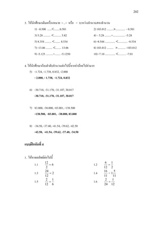 202
3. ใหนักศึกษาเติมเครื่องหมาย > , < หรือ = ระหวางจํานวนสองจํานวน
1) -0.500 ......<........0.501 2) 103.012 .........>............. – 0.501
3) 5.28 .......... <.......... 5.82 4) – 5.28 .........=................. -5.28
5) 8.354 ......... <........ 8.534 6) -8.544 .............. <............. -8.534
7) -13.06 ......... <........ 13.06 8) 103.012 ......... >........... -103.012
9) -5.125 ..........=........ -5.1250 10) -7.10 .............. <........... -7.01
4. ใหนักศึกษาเรียงลําดับจํานวนตอไปนี้จากคานอยไปคามาก
5) -1.724, -1.738, 0.832, -2.000
- 2.000, - 1.738, -1.724, 0.832
6) -30.710, -31.170, -31.107, 30.017
-30.710, -31.170, -31.107, 30.017
7) 83.000, -38.000, -83.001, -138.500
-138.500, -83.001, -38.000, 83.000
8) -34.50, -37.40, -41.54, -39.62, -42.50
-42.50, -41.54, -39.62, -37.40, -34.50
แบบฝกหัดที่ 4
1. ใหหาผลลัพธตอไปนี้
1.1 6
2
12
= 1.2
2
1
12
6
=
1.3 2
12
24
= 1.4
11
16
=
11
5
1
1.5
6
1
12
2
= 1.6
12
1
24
2
=
 