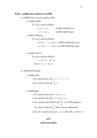 17
เรื่องที่ 4 สมบัติของจํานวนเต็มและการนําไปใช
4.1 สมบัติเกี่ยวกับการบวกและการคูณจํานวนเต็ม
1). สมบัติการสลับที่
ถา a และ b แทนจํานวนเต็มใดๆ
a + b = b + a (สมบัติการสลับที่การบวก)
a × b = b × a (สมบัติการสลับที่การคูณ)
2) สมบัติการเปลี่ยนหมู
ถา a และ b แทนจํานวนเต็มใดๆ
(a + b) + c = a + (b + c) (สมบัติการเปลี่ยนหมูการบวก)
(a × b) × c = a × (b × c) (สมบัติการเปลี่ยนหมูการคูณ)
3) สมบัติการแจกแจง
ถา a และ b แทนจํานวนเต็มใดๆ
a + (b × c) = ab + ac
และ (b + c) × a = ba + ca
4.2 สมบัติของหนึ่งและศูนย
1). สมบัติของหนึ่ง
1). ถา a แทนจํานวนใดๆ แลว a × 1 = 1 × a = a
2). ถา a แทนจํานวนใดๆ แลว a
a
=
1
2).สมบัติของศูนย
1). ถา a แทนจํานวนใดๆ แลว a + 0 = 0 + a = a
2). ถา a แทนจํานวนใดๆ แลว a × 0 = 0 × a = 0
3). ถา a แทนจํานวนใดๆ ที่ไมใช 0 แลว 0
0
=
a
(เราไมใช 0 เปนตัวหาร
ถา a แทนจํานวนใดๆ แลว
0
a
ไมมีความหมายทางคณิตศาสตร)
4). ถา a และ b แทนจํานวนใดๆ และ a × b = 0 แลว จะได a = 0 หรือ b = 0
บทที่ 2
เศษสวนและทศนิยม
 