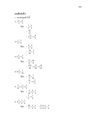 204
แบบฝกหัดที่ 5
1. จงหาผลคูณตอไปนี้
1)
5
1
1
3
1
2 ×
วิธีทํา =
5
6
3
7
×
=
15
42
=
5
4
2
15
12
2 =
2)
9
5
5
1
1 ×
วิธีทํา =
9
5
5
6
×
=
3
2
45
30
=
3)
9
1
1
11
2
5 ×
วิธีทํา =
9
10
11
57
×
=
33
25
5
99
75
5
99
570
==
4)
10
7
3
2
16 ×
วิธีทํา =
10
7
3
50
×
=
3
2
11
3
35
=
5)
5
2
1
3
2
2
16
5
××
วิธีทํา =
5
7
3
8
16
5
××
=
6
1
1
6
7
=
6)
6
1
4
3
3
2
6 ××
วิธีทํา =
6
1
4
3
3
20
×× =
6
5
321
115
=
××
××
 