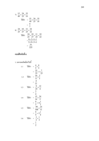 205
7)
18
35
25
24
49
15
××
วิธีทํา =
18
35
25
24
49
15
××
=
7
4
8)
22
10
25
11
27
10
25
24
×××
วิธีทํา
22
10
25
11
27
10
25
24
×××
=
1595
1128
×××
×××
=
225
16
แบบฝกหัดที่ 6
1. จงหาผลลัพธตอไปนี้
1.1 วิธีทํา =
5
8
5
4
×
=
25
7
1
25
32
=
1.2 วิธีทํา =
5
2
11
10
×
=
11
4
1.3 วิธีทํา =
6
12
24
9
×
=
4
3
1.4 วิธีทํา =
5
24
16
15
×
=
2
1
4
2
9
=
1.5 วิธีทํา =
11
25
100
99
×
=
4
1
2
4
9
=
1.6 วิธีทํา =
3
1
2
3
×
=
2
1
 