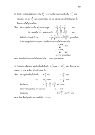 207
2) หองประชุมหองหนึ่งมีความยาวเปน
4
3
3 ของความกวาง และความกวางเปน
5
2
4 ของ
ความสูง ถาหองสูง
2
1
3 เมตร และมีนักเรียน 462 คน จงหาวาโดยเฉลี่ยนักเรียนคนหนึ่ง
มีอากาศหายใจกี่ลูกบาศกเมตร
วิธีทํา หองประชุมมีความกวาง
5
2
4 ของความสูง =
5
77
2
7
5
22
=× เมตร
มีความยาวเปน
4
3
3 ของความกวาง =
4
231
5
77
4
15
=× เมตร
ดังนั้นหองประชุมมีปริมาตร =
40
509,124
4
231
5
77
2
7
=×× ลูกบาศกเมตร
ในหองประชุมมีนักเรียน 462 คน โดยเฉลี่ยนักเรียนคนหนึ่งมีอากาศหายใจ
= 462
40
509,124
÷
=
462
1
40
509,124
×
= 6.7375 ลูกบาศกเมตร
ตอบ โดยเฉลี่ยนักเรียนคนหนึ่งมีอากาศหายใจ 6.7375 ลูกบาศกเมตร
3) จางคนปลูกหญาบนสนามรูปสี่เหลี่ยมผืนผากวาง
5
4
6 เมตร ยาว
2
1
10 เมตร ในราคาตาราง
เมตรละ 45 บาท จะตองจายเงินทั้งหมดเทาไร
วิธีทํา สนามรูปสี่เหลี่ยมผืนผากวาง
5
4
6 เมตร =
5
34
เมตร
ยาว
2
1
10 เมตร =
2
21
เมตร
พื้นที่สนาม =
5
357
2
21
5
34
=× ตารางเมตร
จายคาจางคนปลูกหญา ตารางเมตรละ 45 บาท
ตองจายเงิน = 375,3
5
357
45 =× บาท
ตอบ จายคาจางปลูกหญาบนสนามเทากับ 3,213 บาท
 