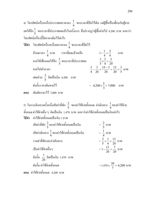 208
4) โทรทัศนเครื่องหนึ่งประกาศลดราคาลง
4
1
ของราคาที่ปดไวเดิม แตผูซื้อเปนเพื่อนกับผูขาย
ลดใหอีก
5
1
ของราคาที่ประกาศลดแลวในครั้งแรก ซึ่งปรากฏวาผูซื้อจายไป 4,200 บาท จงหาวา
โทรทัศนเครื่องนี้ปดราคาเดิมไวเทาไร
วิธีทํา โทรทัศนเครื่องหนึ่งลดราคาลง
4
1
ของราคาที่ปดไว
ถาลดราคา
4
1
บาท ราคาที่ลดแลวเหลือ
4
3
4
1
1 =− บาท
ขายใหเพื่อนลดใหอีก
5
1
ของราคาที่ประกาศลด
20
3
4
3
5
1
=×
ขายไปจริงราคา
5
3
20
12
20
315
20
3
4
3
==
−
=− บาท
เศษสวน
5
3
คิดเปนเงิน 4,200 บาท
ดังนั้นราคาเดิมขายไว = 000,7
3
5
200,4 =× บาท
ตอบ เดิมติดราคาไว 7,000 บาท
5) ในการเดินทางครั้งหนึ่งเสียคาที่พัก
5
2
ของคาใชจายทั้งหมด คาเดินทาง
4
1
ของคาใชจาย
ทั้งหมด คาใชจายอื่น ๆ คิดเปนเงิน 1,470 บาท จงหาวาคาใชจายทั้งหมดเปนเงินเทาไร
วิธีทํา คาใชจายทั้งหมดเปนเงิน 1 บาท
เสียคาที่พัก
5
2
ของคาใชจายทั้งหมดเปนเงิน =
5
2
บาท
เสียคาเดินทาง
4
1
ของคาใชจายทั้งหมดเปนเงิน =
4
1
บาท
รวมคาที่พักและคาเดินทาง =
20
13
4
1
5
2
=+ บาท
เปนคาใชจายอื่นๆ =
20
7
20
13
1 =− บาท
ดังนั้น
20
7
คิดเปนเงิน 1,470 บาท
ดังนั้น คาใชจายทั้งหมด = 1,470 x 200,4
7
20
= บาท
ตอบ คาใชจายทั้งหมด 4,200 บาท
 