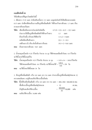 210
แบบฝกหัดที่ 10
ใหนักศึกษาแกปญหาโจทยตอไปนี้
1. เชือกยาว 17.25 เมตร นําอีกเสนหนึ่งยาว 5.2 เมตร มาผูกตอกันทําใหเสียเชือกตรงรอยตอ
0.15 เมตร นําเชือกที่ตอแลวมาวางเปนรูปสี่เหลี่ยมผืนผา ใหดานกวางยาวดานละ 1.5 เมตร ดาน
ยาวจะยาวดานละกี่เมตร
วิธีทํา เชือกที่เหลือจากการนํามาตอกันคิดเปน (17.25 + 5.2) – 0.15 = 22.3 เมตร
นํามาวางใหเปนรูปสี่เหลี่ยมผืนผาใหดานกวางยาว 1.5 เมตร
ดานกวางทั้ง 2 ดานจะใชเชือกไป 1.5 x 2 = 3 เมตร
เหลือเชือกเปนดานยาว 22.3 – 3 = 19.3
แตดานยาว มี 2 ดาน ดังนั้นดานยาว ดานละ 19.3 ÷ 2 = 9.65 เมตร
ตอบ ดานยาวจะยาวดานละ 9.65 เมตร
2. น้ําตาลถุงหนึ่งหนัก 9.35 กิโลกรัม จํานวน 16 ถุง ใชทําขนมเฉลี่ยแลววันละ 4.4 กิโลกรัม
จะใชน้ําตาลไดทั้งหมดกี่วัน
วิธีทํา น้ําตาลถุงหนึ่งหนัก 9.35 กิโลกรัม จํานวน 16 ถุง = 9.35 x 16 = 149.6 กิโลกรัม
ใชทําขนมเฉลี่ยแลววันละ 4.4 กิโลกรัม จะใชน้ําตาลได = 34
4.4
6.149
= วัน
ตอบ จะใชน้ําตาลไดทั้งหมด 34 วัน
3. หองรูปสี่เหลี่ยมผืนผา กวาง 4.8 เมตร ยาว 9.6 เมตร นํากระเบื้องรูปสี่เหลี่ยมจัตุรัสขนาด 32
ตารางเซนติเมตร มาปูหองจะตองใชกระเบื้องกี่แผน
วิธีทํา พื้นที่หองสี่เหลี่ยมผืนผา กวาง 4.8 เมตร ยาว 9.6 เมตร = 480 x 960 = 460,800 ตร.ซม.
พื้นที่กระเบื้องรูปสี่เหลี่ยมจัตุรัสขนาด = 32 ตร.ซม.
ถาปูหองจะตองใชกระเบื้อง = 400,14
32
800,460
แผน
ตอบ จะตองใชกระเบื้อง 14,400 แผน
 