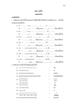 212
เฉลย บทที่ 3
เลขยกกําลัง
แบบฝกหัดที่ 1
1. จงเขียนจํานวนตอไปนี้ในรูปเลขยกกําลังที่มีเลขชี้กําลังเปนจํานวนเต็มที่มากกวา 1 พรอมทั้ง
บอกฐานและเลขชี้กําลัง
1.1 25 = ……… 5 x 5…………………=……..… 2
5 ……………..
มี = …………5…………….เปนฐานและ..............2..................เปนเลขชี้กําลัง
1.2 64 = ………8 x 8…………………=…………… 2
8 …………..
มี = …………8…………….เปนฐานและ...............2..................เปนเลขชี้กําลัง
1.3 169 = ………13 x 13……………....=…………… 2
13 …….…..
มี = ……………13……….เปนฐานและ..............2....................เปนเลขชี้กําลัง
1.4 729 = ……………27 x 27………..=………… 2
27 ……….…..
มี = …………27………….เปนฐานและ............2......................เปนเลขชี้กําลัง
1.5 -32 = …(-2) (-2) (-2) (-2) (-2)…….=…………( )5
2− ………..
มี = …………(-2)…………เปนฐานและ............5.....................เปนเลขชี้กําลัง
1.6 -243 = …(-3) (-3) (-3) (-3) (-3)……….=………( )5
3− …………..
มี = ……………(-3)………เปนฐานและ............5.....................เปนเลขชี้กําลัง
1.7 0.125 = …(0.5) (0.5) (0.5)………….=…………( )3
5.0 ……..…..
มี = …………(0.5)………เปนฐานและ.....................3..............เปนเลขชี้กําลัง
2. จงเขียนจํานวนที่แทนดวยสัญลักษณตอไปนี้
2.1 2 × 2 ×2 ×2 ×2× 2× 2 × 2 = 256
2.2 (-3) (-3) (-3) (-3) = 81
2.3 (0.3) (0.3) (0.3) (0.3) (0.3) = 0.00243
2.4 (0.02) (0.02) (0.02) (0.02) (0.02) (0.02) = 0.000000000064
2.5 





3
1






3
1






3
1
= 





27
1
2.6 





7
2






7
2






7
2
=
343
8
2.7 (-5) (-5) (-5) (-5) = 625
2.8 - (2×2×2) = -8
2.9 





10
1






10
1






10
1






10
1






10
1
=
100000
1
2.10 (0.5) (0.5) (0.5) (0.5) (0.5) (0.5) = 0.015625
 