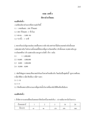 215
เฉลย บทที่ 4
อัตราสวนรอยละ
แบบฝกหัดที่ 1
1.จงเขียนอัตราสวนจากขอความตอไปนี้
1.1 1 เซนติเมตร : 100 กิโลเมตร
1.2 200 กิโลเมตร : 3 ชั่วโมง
1.3 40 คน : 1,000 คน
1.4 72 ครั้ง : 1 นาที
2. สลากกินแบงรัฐบาลแตละงวดเปนเลข 6 หลัก เชน 889748 ซึ่งมีหมายเลขตางกันทั้งหมด
1,000,000 ฉบับ ในจํานวนทั้งหมดนี้มีสลากที่ถูกรางวัลเลขทาย 2 ตัวทั้งหมด 10,000 ฉบับ ถูก
รางวัลเลขทาย 3 ตัว 4,000 ฉบับ และถูกรางวัลที่ 1 อีก 1 ฉบับ
2.1 1 : 1,000,000
2.2 10,000 : 1,000,000
2.3 4,000 : 1,000,000
2.4 10,000 : 4,000
3. พอคาจัดลูกกวาดคละสีขนาดเทากันลงในขวดโหลเดียวกัน โดยนับเปนชุดดังนี้ “ลูกกวาดสีแดง
3 เม็ด สีเขียว 2 เม็ด สีเหลือง 5 เม็ด” จงหา
3.1 3: 10
3.2 3: 5
3.3 สีเหลืองเพราะมีจํานวนมากที่สุด ดังนั้นโอกาสที่จะหยิบไดสีเหลืองจึงมีมาก
แบบฝกหัดที่ 2
1. ถาอัตราการแลกเปลี่ยนเงินดอลลารตอเงินหนึ่งบาทเทากับ 1 : 43 จงเติมราคาเงินในตาราง
43 86 129 430 860
 