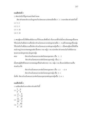 217
แบบฝกหัดที่ 3
1. พอแบงเงินใหลูกสามคนโดยกําหนด
อัตราสวนของจํานวนเงินลูกคนโต ตอคนกลาง ตอคนเล็กเปน 5 : 3 : 2 จงหาอัตราสวนตอไปนี้
1.1 5 : 2
1.2 2 : 3
1.3 3 : 10
1.4 2 : 10
2. เศรษฐีคนหนึ่งไดเขียนพินัยกรรมไวกอนจะเสียชีวิตวา ถาภรรยาที่กําลังตั้งครรภคลอดลูกเปนชาย
ใหแบงเงินในพินัยกรรมเปนอัตราสวนเงินของภรรยาตอบุตรชายเปน 1 : 2 แตถาคลอดลูกเปนหญิง
ใหแบงเงินในพินัยกรรมเปนอัตราสวนเงินของภรรยาตอบุตรหญิงเปน 2 : 1 เมื่อเศรษฐีคนนี้เสียชีวิต
ลงปรากฏวาภรรยาคลอดลูกแฝด เปนชาย 1 คน หญิง 1 คน จงหาอัตราสวนของเงินในพินัยกรรม
ของภรรยาตอบุตรชาย ตอบุตรหญิง
ตอบ อัตราสวนเงินของภรรยาตอเงินของบุตรชาย เปน 1 : 2
อัตราสวนเงินของภรรยาตอเงินของบุตรหญิง เปน 2 : 1
เมื่อเศรษฐีเสียชีวิตลงภรรยาคลอดลูกเปนฝาแฝด ชาย 1 คน หญิง 1 คน ตองแบงพินัยกรรมเปน
สามสวน คือ
อัตราสวนเงินของภรรยาตอเงินของบุตรชาย เปน 1: 2 = 2: 4
อัตราสวนเงินของภรรยาตอเงินของบุตรหญิง เปน 2 : 1
นั่นคือ อัตราสวนเงินของภรรยาตอเงินของบุตรชายตอบุตรหญิงเปน 2 :4 : 1
แบบฝกหัดที่ 4
1. จงเขียนสัดสวนจากอัตราสวนตอไปนี้
1.1
8
6
4
3
=
1.2
27
9
7
=
A
1.3
510
12 B
=
1.4
D
65
4
5
=
 