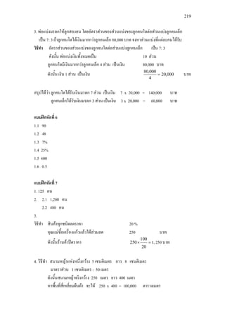 219
3. พอแบงมรดกใหลูกสองคน โดยอัตราสวนของสวนแบงของลูกคนโตตอสวนแบงลูกคนเล็ก
เปน 7: 3 ถาลูกคนโตไดเงินมากกวาลูกคนเล็ก 80,000 บาท จงหาสวนแบงที่แตละคนไดรับ
วิธีทํา อัตราสวนของสวนแบงของลูกคนโตตอสวนแบงลูกคนเล็ก เปน 7: 3
ดังนั้น พอแบงเงินทั้งหมดเปน 10 สวน
ลูกคนโตมีเงินมากกวาลูกคนเล็ก 4 สวน เปนเงิน 80,000 บาท
ดังนั้น เงิน 1 สวน เปนเงิน 000,20
4
000,80
= บาท
สรุปไดวา ลูกคนโตไดรับเงินมรดก 7 สวน เปนเงิน 7 x 20,000 = 140,000 บาท
ลูกคนเล็กไดรับเงินมรดก 3 สวน เปนเงิน 3 x 20,000 = 60,000 บาท
แบบฝกหัดที่ 6
1.1 90
1.2 48
1.3 7%
1.4 25%
1.5 600
1.6 0.5
แบบฝกหัดที่ 7
1. 125 คน
2. 2.1 1,200 คน
2.2 480 คน
3.
วิธีทํา สินคาทุกชนิดลดราคา 20 %
คุณแมซื้อเครื่องแกวแลวไดสวนลด 250 บาท
ดังนั้นรานคาปดราคา =×
20
100
250 1, 250 บาท
4. วิธีทํา สนามหญาแหงหนึ่งกวาง 5 เซนติเมตร ยาว 8 เซนติเมตร
มาตราสวน 1 เซนติเมตร : 50 เมตร
ดังนั้นสนามหญาจริงกวาง 250 เมตร ยาว 400 เมตร
หาพื้นที่สี่เหลี่ยมผืนผา จะได 250 x 400 = 100,000 ตารางเมตร
 