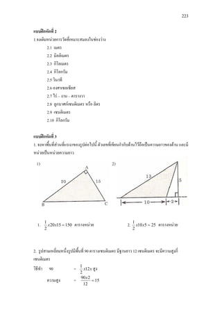 223
แบบฝกหัดที่ 2
1.จงเติมหนวยการวัดที่เหมาะสมลงในชองวาง
2.1 เมตร
2.2 มิลลิเมตร
2.3 กิโลเมตร
2.4 กิโลกรัม
2.5 วินาที
2.6 องศาเซลเซียส
2.7 ไร – งาน – ตารางวา
2.8 ลูกบาศกเซนติเมตร หรือ ลิตร
2.9 เซนติเมตร
2.10 กิโลกรัม
แบบฝกหัดที่ 3
1. จงหาพื้นที่สวนที่แรเงาของรูปตอไปนี้ ตัวเลขที่เขียนกํากับดานไวถือเปนความยาวของดาน และมี
หนวยเปนหนวยความยาว
1. 1501520
2
1
=xx ตารางหนวย 2. 25510
2
1
=xx ตารางหนวย
2. รูปสามเหลี่ยมหนึ่งรูปมีพื้นที่ 90 ตารางเซนติเมตร มีฐานยาว 12 เซนติเมตร จะมีความสูงกี่
เซนติเมตร
วิธีทํา 90 = xx12
2
1
สูง
ความสูง = 15
12
290
=
x
 