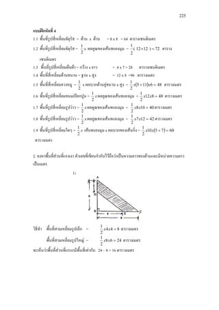 225
แบบฝกหัดที่ 4
1.1 พื้นที่รูปสี่เหลี่ยมจัตุรัส = ดาน x ดาน = 8 x 8 = 64 ตารางเซนติเมตร
1.2 พื้นที่รูปสี่เหลี่ยมจัตุรัส = x
2
1
ผลคูณของเสนทแยงมุม = 72)1212(
2
1
=× ตาราง
เซนติเมตร
1.3 พื้นที่รูปสี่เหลี่ยมผืนผา = กวาง x ยาว = 4 x 7 = 28 ตารางเซนติเมตร
1.4 พื้นที่สี่เหลี่ยมดานขนาน = ฐาน x สูง = 12 x 8 =96 ตารางเมตร
1.5 พื้นที่สี่เหลี่ยมคางหมู =
2
1
x ผลบวกดานคูขนาน x สูง = ( ) 486115
2
1
=+ xx ตารางเมตร
1.6 พื้นที่รูปสี่เหลี่ยมขนมเปยกปูน = x
2
1
ผลคูณของเสนทแยงมุม = 48812
2
1
=xx ตารางเมตร
1.7 พื้นที่รูปสี่เหลี่ยมรูปวาว = x
2
1
ผลคูณของเสนทแยงมุม = 40108
2
1
=xx ตารางเมตร
1.8 พื้นที่รูปสี่เหลี่ยมรูปวาว = x
2
1
ผลคูณของเสนทแยงมุม = 42127
2
1
=xx ตารางเมตร
1.9 พื้นที่รูปสี่เหลี่ยมใดๆ = x
2
1
เสนทแยงมุม x ผลบวกของเสนกิ่ง = ( ) 607510
2
1
=+xx
ตารางเมตร
2. จงหาพื้นที่สวนที่แรงเงา ตัวเลขที่เขียนกํากับไวถือวาเปนความยาวของดานและมีหนวยความยาว
เปนเมตร
วิธีทํา พื้นที่สามเหลี่ยมรูปเล็ก = 844
2
1
=xx ตารางเมตร
พื้นที่สามเหลี่ยมรูปใหญ = 2468
2
1
=xx ตารางเมตร
จะเห็นวาพื้นที่สวนที่แรเงามีพื้นที่เทากับ 24 – 8 = 16 ตารางเมตร
 