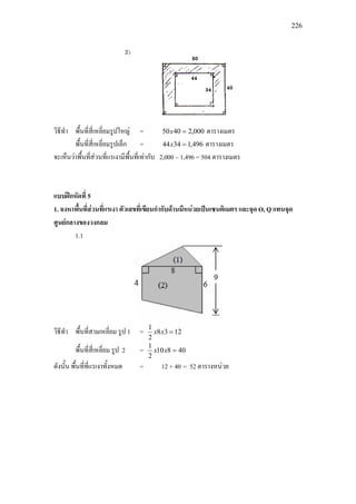 226
วิธีทํา พื้นที่สี่เหลี่ยมรูปใหญ = 000,24050 =x ตารางเมตร
พื้นที่สี่เหลี่ยมรูปเล็ก = 496,13444 =x ตารางเมตร
จะเห็นวาพื้นที่สวนที่แรเงามีพื้นที่เทากับ 2,000 – 1,496 = 504 ตารางเมตร
แบบฝกหัดที่ 5
1. จงหาพื้นที่สวนที่แรเงา ตัวเลขที่เขียนกํากับดานมีหนวยเปนเซนติเมตร และจุด O, Q แทนจุด
ศูนยกลางของวงกลม
1.1
วิธีทํา พื้นที่สามเหลี่ยม รูป 1 = 1238
2
1
=xx
พื้นที่สี่เหลี่ยม รูป 2 = 40810
2
1
=xx
ดังนั้น พื้นที่ที่แรเงาทั้งหมด = 12 + 40 = 52 ตารางหนวย
 