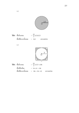 227
1.2
วิธีทํา พื้นที่วงกลม = 5.35.3
7
22
xx
พื้นที่ที่แรเงาทั้งหมด = 38.5 ตารางหนวย
1.3
วิธีทํา พื้นที่วงกลม = 15477
7
22
=xx
พื้นที่สี่เหลี่ยม = 14 x 14 = 196
พื้นที่ที่แรเงาทั้งหมด = 196 – 154 = 42 ตารางหนวย
 