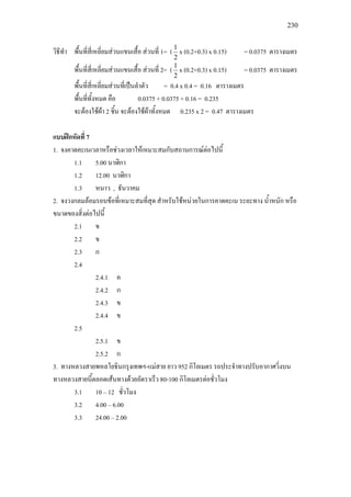 230
วิธีทํา พื้นที่สี่เหลี่ยมสวนแขนเสื้อ สวนที่ 1= (
2
1
x (0.2+0.3) x 0.15) = 0.0375 ตารางเมตร
พื้นที่สี่เหลี่ยมสวนแขนเสื้อ สวนที่ 2= (
2
1
x (0.2+0.3) x 0.15) = 0.0375 ตารางเมตร
พื้นที่สี่เหลี่ยมสวนที่เปนลําตัว = 0.4 x 0.4 = 0.16 ตารางเมตร
พื้นที่ทั้งหมด คือ 0.0375 + 0.0375 + 0.16 = 0.235
จะตองใชผา 2 ชิ้น จะตองใชผาทั้งหมด 0.235 x 2 = 0.47 ตารางเมตร
แบบฝกหัดที่ 7
1. จงคาดคะเนเวลาหรือชวงเวลาใหเหมาะสมกับสถานการณตอไปนี้
1.1 5.00 นาฬิกา
1.2 12.00 นาฬิกา
1.3 หนาว , ธันวาคม
2. จงวงกลมลอมรอบขอที่เหมาะสมที่สุด สําหรับใชหนวยในการคาดคะเน ระยะทาง น้ําหนัก หรือ
ขนาดของสิ่งตอไปนี้
2.1 ข
2.2 ข
2.3 ก
2.4
2.4.1 ค
2.4.2 ก
2.4.3 ข
2.4.4 ข
2.5
2.5.1 ข
2.5.2 ก
3. ทางหลวงสายพหลโยธินกรุงเทพฯ-แมสาย ยาว 952 กิโลเมตร รถประจําทางปรับอากาศวิ่งบน
ทางหลวงสายนี้ตลอดเสนทางดวยอัตราเร็ว 80-100 กิโลเมตรตอชั่วโมง
3.1 10 – 12 ชั่วโมง
3.2 4.00 – 6.00
3.3 24.00 – 2.00
 