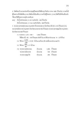 231
4. ลิฟตของโรงแรมแหงหนึ่งบรรทุกผูโดยสายไดเที่ยวละไมเกิน 10 คน (600 กิโลกรัม) บางครั้งมี
ผูโดยสารเขาลิฟตเพียง 8 คน ลิฟตจะมีเสียงเตือน บางครั้งมีผูโดยสาร 12 คน ลิฟตไมมีเสียงเตือนยัง
ใชงานไดเปนเพราะเหตุใด จงอธิบาย
ตอบ ถาน้ําหนักของคน 8 คน รวมกันเกิน 600 กิโลกรัม
ถาน้ําหนักของคน 12 คน รวมกันไมเกิน 600 กิโลกรัม
5. ทางหลวงสายเพชรเกษม (กรุงเทพฯ-บานคลองพราน จังหวัดนราธิวาส) 1,352 กิโลเมตร ทาง
หลวงสายมิตรภาพ (กรุงเทพฯ-จังหวัดหนองคาย) 508 กิโลเมตร ทางหลวงสายสุขุมวิท (กรุงเทพฯ-
จังหวัดตราด) 400 กิโลเมตร
5.1 ระยะทาง 1,352 + 508 = 1,860 กิโลเมตร
ใชอัตราเร็ว 90 – 100 กิโลเมตร ตอชั่วโมง จะใชเวลาประมาณ 19 – 22 ชั่วโมง
5.2 ใชเวลา 52.13
100
352,1
= ชั่วโมง จะถึงนราธิวาสเมื่อเวลาประมาณ ตี 2
5.3 ใชเวลา 5
80
400
= ชั่วโมง
5.4 ทางหลวงเพชรเกษม ประมาณ 1,400 กิโลเมตร
ทางหลวงมิตรภาพ ประมาณ 500 กิโลเมตร
ทางหลวงสุขุมวิท ประมาณ 400 กิโลเมตร
 