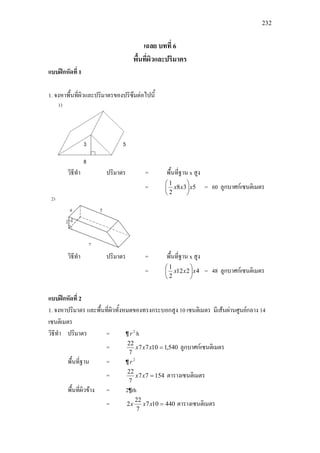 232
เฉลย บทที่ 6
พื้นที่ผิวและปริมาตร
แบบฝกหัดที่ 1
1. จงหาพื้นที่ผิวและปริมาตรของปริซึมตอไปนี้
วิธีทํา ปริมาตร = พื้นที่ฐาน x สูง
= 538
2
1
xxx 





= 60 ลูกบาศกเซนติเมตร
วิธีทํา ปริมาตร = พื้นที่ฐาน x สูง
= 4212
2
1
xxx 





= 48 ลูกบาศกเซนติเมตร
แบบฝกหัดที่ 2
1. จงหาปริมาตร และพื้นที่ผิวทั้งหมดของทรงกระบอกสูง 10 เซนติเมตร มีเสนผานศูนยกลาง 14
เซนติเมตร
วิธีทํา ปริมาตร = ¶ 2
r h
= 540,11077
7
22
=xxx ลูกบาศกเซนติเมตร
พื้นที่ฐาน = ¶ 2
r
= 15477
7
22
=xx ตารางเซนติเมตร
พื้นที่ผิวขาง = 2¶rh
= 440107
7
22
2 =xxx ตารางเซนติเมตร
 