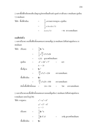 234
2. จงหาพื้นที่ผิวเอียงของพีระมิดฐานรูปหกเหลี่ยมดานเทา มุมเทา ยาวดานละ 4 เซนติเมตร สูงเอียง
7.5 เซนติเมตร
วิธีทํา พื้นที่ผิวเอียง = x
2
1
ความยาวรอบฐาน x สูงเอียง
= x
2
1
(4 x 6) x 7.5
= 2 x 6 x 7.5 = 90 ตารางเซนติเมตร
แบบฝกหัดที่ 4
1. จงหาปริมาตร และพื้นที่ผิวทั้งหมดของกรวยกลมที่สูง 24 เซนติเมตร มีเสนผานศูนยกลาง 14
เซนติเมตร
วิธีทํา ปริมาตร =
3
1
¶ 2
r h
= 2477
7
22
3
1
xxxx
= 1,232 ลูกบาศกเซนติเมตร
สูงเอียง = 222
724 +=A = 625
A = 25
พื้นที่ฐาน = ¶ 2
r
= 15477
7
22
=xx ตารางเซนติเมตร
พื้นที่ผิวเอียง = ¶rl
= 550257
7
22
=xx ตารางเซนติเมตร
ดังนั้นพื้นที่ผิวทั้งหมด = 154 + 550 = 704 ตารางเซนติเมตร
2. จงหาปริมาตรและพื้นที่ผิวทั้งหมดของกรวยกลมที่สูงเอียง 5 เซนติเมตร มีเสนผานศูนยกลาง
8 เซนติเมตร (ตอบในรูป π)
วิธีทํา หาสูงตรง 222
bac +=
222
45 −=a
a = 3
ปริมาตร =
3
1
¶ 2
r h
=
3
1
¶ 342
x = 16 ¶ ลูกบาศกเซนติเมตร
พื้นที่ผิวเอียง = ¶rl
 