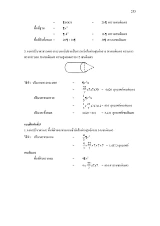 235
= ¶ (4)(5) = 20 ¶ ตารางเซนติเมตร
พื้นที่ฐาน = ¶ 2
r
= ¶ 2
4 = 16 ¶ ตารางเซนติเมตร
พื้นที่ผิวทั้งหมด = 20 ¶ + 16¶ = 36¶ ตารางเซนติเมตร
3. จงหาปริมาตรจรวดทรงกระบอกมีปลายเปนกรวย มีเสนผานศูนยกลาง 14 เซนติเมตร ความยาว
ทรงกระบอก 30 เซนติเมตร ความสูงยอดกรวย 12 เซนติเมตร
วิธีทํา ปริมาตรทรงกระบอก = ¶ 2
r h
= 3077
7
22
xxx = 4,620 ลูกบาศกเซนติเมตร
ปริมาตรทรงกรวย =
3
1
¶ 2
r h
= 1277
7
22
3
1
xxxx = 616 ลูกบาศกเซนติเมตร
ปริมาตรทั้งหมด = 4,620 + 616 = 5,236 ลูกบาศกเซนติเมตร
แบบฝกหัดที่ 5
1. จงหาปริมาตรและพื้นที่ผิวของทรงกลมซึ่งมีเสนผานศูนยกลาง 14 เซนติเมตร
วิธีทํา ปริมาตรทรงกลม =
3
4
¶ 3
r
= 777
7
22
3
4
×××× = 1,437.3 ลูกบาศก
เซนติเมตร
พื้นที่ผิวทรงกลม = 4¶ 2
r
= 4 x 77
7
22
xx = 616 ตารางเซนติเมตร
 