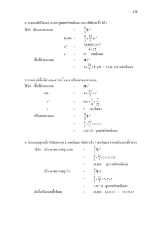 236
2. ทรงกลมมีปริมาตร 38,808 ลูกบาศกเซนติเมตร จงหารัศมีและพื้นที่ผิว
วิธีทํา ปริมาตรทรงกลม =
3
4
¶ 3
r
38,808 = 3
7
22
3
4
xrx
3
r =
224
73808,38
×
××
r = 21 เซนติเมตร
พื้นที่ผิวทรงกลม = 4¶ 2
r
= 2121
7
22
4 xxx = 5,544 ตารางเซนติเมตร
3. ทรงกลมมีพื้นที่ผิว 616 ตารางนิ้ว จงหาปริมาตรของทรงกลม
วิธีทํา พื้นที่ผิวทรงกลม = 4¶ 2
r
616 = 2
7
22
4 r××
2
r = 616
22
7
4
1
××
r = 7 เซนติเมตร
ปริมาตรทรงกลม =
3
4
¶ 3
r
= 777
7
22
3
4
××××
= 1,437.33 ลูกบาศกเซนติเมตร
4. โลหะกลมลูกหนึ่ง รัศมีภายนอก 21 เซนติเมตร รัศมีภายใน 7 เซนติเมตร จงหาปริมาตรเนื้อโลหะ
วิธีทํา ปริมาตรทรงกลมรูปนอก =
3
4
¶ 3
r
= 212121
7
22
3
4
××××
= 38,808 ลูกบาศกเซนติเมตร
ปริมาตรทรงกลมรูปใน =
3
4
¶ 3r
= 777
7
22
3
4
××××
= 1,437.33 ลูกบาศกเซนติเมตร
ดังนั้นปริมาตรเนื้อโลหะ = 38,808 - 1,437.33 = 37,370.67
 
