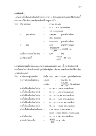 237
แบบฝกหัดที่ 6
1. สระแหงหนึ่งเปนรูปสี่เหลี่ยมผืนผา กนสระกวาง 5 วา ลึก 3 เมตร ยาว 15 เมตร ถาใชเครื่องสูบน้ํา
ออกจากสระไดนาทีละ 9,000 ลิตร จะตองใชเวลาสูบน้ําเทาไร
วิธีทํา ปริมาตรสระน้ํา = กวาง x ยาว x ลึก
= 10 x 15 x 3 ลูกบาศกเมตร
= 450 ลูกบาศกเมตร
1 ลูกบาศกเมตร = 1,000,000 ลูกบาศกเซนติเมตร
= 450 x 1,000,000
= 450,000,000 ลูกบาศกเซนติเมตร
1 ลิตร = 1,000 ลูกบาศกเซนติเมตร
= 000,450
000,1
000,000,450
= ลิตร
สูบน้ําออกจากสระไดนาทีละ = 9,000 ลิตร
ตองใชเวลาสูบน้ํา = 50
000,9
000,450
= นาที
2. อางเลี้ยงปลาทรงสี่เหลี่ยมมุมฉากกวาง 90 เซนติเมตร ยาว 1.2 เมตร จุน้ํา 540 ลิตร ตองการปู
กระเบื้องภายในอางดวยแผนกระเบื้องรูปสี่เหลี่ยมจัตุรัส ยาวดานละ 10 เซนติเมตร ตองใชกระเบื้อง
อยางนอยที่สุดเทาไร
วิธีทํา อางเลี้ยงปลาจุน้ํา 540 ลิตร คิดเปน 540 x 1,000 = 540,000 ลูกบาศกเซนติเมตร
หาความลึกอางเลี้ยงปลาจาก 540,000 = 90 x 120 x ลึก
ความลึก = 50
12090
000,540
=
×
เซนติเมตร
หาพื้นที่อางเลี้ยงปลาดานที่ 1 = 50 x 90 = 4,500 ตารางเซนติเมตร
หาพื้นที่อางเลี้ยงปลาดานที่ 2 = 50 x 90 = 4,500 ตารางเซนติเมตร
หาพื้นที่อางเลี้ยงปลาดานที่ 3 = 50 x 120 = 6,000 ตารางเซนติเมตร
หาพื้นที่อางเลี้ยงปลาดานที่ 4 = 50 x 120 = 6,000 ตารางเซนติเมตร
หาพื้นที่อางเลี้ยงปลาดานที่ 5 = 90 x 120 = 10,800 ตารางเซนติเมตร
หาพื้นที่อางเลี้ยงปลาดานที่ 6 = 90 x 120 = 10,800 ตารางเซนติเมตร
ดังนั้นพื้นที่อางเลี้ยงปลาทั้งหมด = 4,500 +4,500 +6,000 +6,000 +
10,800 +10,800= 42,600 ตารางเซนติเมตร
หาพื้นที่กระเบื้อง = 10 x 10 = 100 ตารางเซนติเมตร
ดังนั้นตองใชกระเบื้อง = 426
100
600,42
= แผน
 