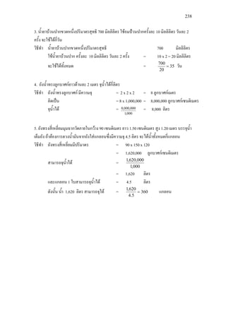 238
3. น้ํายาบวนปากขวดหนึ่งปริมาตรสุทธิ 700 มิลลิลิตร ใชอมปวนปากครั้งละ 10 มิลลิลิตร วันละ 2
ครั้ง จะใชไดกี่วัน
วิธีทํา น้ํายาบวนปากขวดหนึ่งปริมาตรสุทธิ 700 มิลลิลิตร
ใชน้ํายาบวนปาก ครั้งละ 10 มิลลิลิตร วันละ 2 ครั้ง = 10 x 2 = 20 มิลลิลิตร
จะใชไดทั้งหมด = 35
20
700
= วัน
4. ถังน้ําทรงลูกบาศกยาวดานละ 2 เมตร จุน้ําไดกี่ลิตร
วิธีทํา ถังน้ําทรงลูกบาศก มีความจุ = 2 x 2 x 2 = 8 ลูกบาศกเมตร
คิดเปน = 8 x 1,000,000 = 8,000,000 ลูกบาศกเซนติเมตร
จุน้ําได =
000,1
000,000,8 = 8,000 ลิตร
5. ถังทรงสี่เหลี่ยมมุมฉากวัดภายในกวาง 90 เซนติเมตร ยาว 1.50 เซนติเมตร สูง 1.20 เมตร บรรจุน้ํา
เต็มถัง ถาตองการตวงน้ํามันจากถังใสแกลอนซึ่งมีความจุ 4.5 ลิตร จะไดน้ําทั้งหมดกี่แกลอน
วิธีทํา ถังทรงสี่เหลี่ยมมีปริมาตร = 90 x 150 x 120
= 1,620,000 ลูกบาศกเซนติเมตร
สามารถจุน้ําได =
000,1
000,620,1
= 1,620 ลิตร
และแกลอน 1 ใบสามารถจุน้ําได = 4.5 ลิตร
ดังนั้น น้ํา 1,620 ลิตร สามารถจุได = 360
5.4
620,1
= แกลอน
 