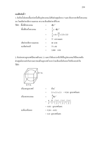 239
แบบฝกหัดที่ 7
1. ถังเก็บน้ํามันของปมแหงหนึ่งเปนรูปทรงกลม มีเสนผานศูนยกลาง 7 เมตร ตองการทาสีครึ่งทรงกลม
บน โดยเสียคาทาสีตารางเมตรละ 40 บาท ตองเสียคาทาสีกี่บาท
วิธีทํา พื้นที่ผิวทรงกลม = 4¶ 2
r
พื้นที่ผิวครึ่งทรงกลม = x
2
1
4¶ 2
r
= 5.35.3
7
22
4
2
1
××××
= 77 ตารางเมตร
เสียคาทาสีตารางเมตรละ = 40 บาท
จะเสียคาทาสี = 77 x 40
= 3,080 บาท
2. หินออนทรงลูกบาศกมีขนาดดานละ 2.1 เมตร ถาตองการกลึงใหเปนรูปทรงกลมใหมีขนาดเสน
ผานศูนยกลางเทากับความยาวของดานลูกบาศก จะหาวาจะตองกลึงหินออกไปปริมาตรเทาใด
วิธีทํา
ปริมาตรลูกบาศก = ดาน3
= 2.1 x 2.1 x 2.1 = 9.261 ลูกบาศกเมตร
ปริมาตรทรงกลม =
3
4
¶ 3
r
= 





×





×





××
2
1.2
2
1.2
2
1.2
7
22
3
4
= 4.851 ลูกบาศกเมตร
จะตองกลึงออก = 9.261 – 4.851
= 4.41 ลูกบาศกเมตร
 