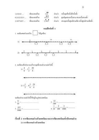 21
1.414141 … เขียนแทนดวย 1.41 อานวา หนึ่งจุดสี่หนึ่งสี่หนึ่งซ้ํา
0.213213213 … เขียนแทนดวย 0.213 อานวา ศูนยจุดสองหนึ่งสาม สองหนึ่งสามซ้ํา
2.10371037 … เขียนแทนดวย 2.1037 อานวา สองจุดหนึ่งศูนยสามเจ็ด หนึ่งศูนยสามเจ็ดซ้ํา
แบบฝกหัดที่ 1
1. จงเติมเศษสวนลงใน ใหถูกตอง
2. จงเขียนเสนจํานวนแลวหาจุดที่แทนจํานวนตอไปนี้
1)
8
4
,
2
1
1 ,
8
20
2)
2
1
1 ,
6
3
4 ,
6
29
จงเขียนจํานวนตอไปนี้ใหอยูในรูปของทศนิยม
1.
10
6
= ………………………… 2. .................................
100
12
=
3. ................................
1000
357
= 4.
..............
1000
3
100
2
10
1
=++
เรื่องที่ 2 การเขียนเศษสวนดวยทศนิยม และการเขียนทศนิยมซ้ําเปนเศษสวน
2.1 การเขียนเศษสวนดวยทศนิยม
1)
2)
 