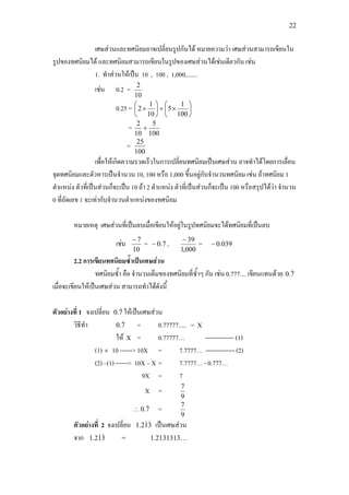 22
เศษสวนและทศนิยมอาจเปลี่ยนรูปกันได หมายความวา เศษสวนสามารถเขียนใน
รูปของทศนิยมได และทศนิยมสามารถเขียนในรูปของเศษสวนไดเชนเดียวกัน เชน
1. ทําสวนใหเปน 10 , 100 , 1,000,.......
เชน 0.2 =
10
2
0.25 = 





×+





×
100
1
5
10
1
2
=
100
5
10
2
+
=
100
25
เพื่อใหเกิดความรวดเร็วในการเปลี่ยนทศนิยมเปนเศษสวน อาจทําไดโดยการเลื่อน
จุดทศนิยมและตัวหารเปนจํานวน 10, 100 หรือ 1,000 ขึ้นอยูกับจํานวนทศนิยม เชน ถาทศนิยม 1
ตําแหนง ตัวที่เปนสวนก็จะเปน 10 ถา 2 ตําแหนง ตัวที่เปนสวนก็จะเปน 100 หรือสรุปไดวา จํานวน
0 ที่ถัดเลข 1 จะเทากับจํานวนตําแหนงของทศนิยม
หมายเหตุ เศษสวนที่เปนลบเมื่อเขียนใหอยูในรูปทศนิยมจะไดทศนิยมที่เปนลบ
เชน
10
7−
= 7.0− ,
000,1
39−
= 039.0−
2.2 การเขียนทศนิยมซ้ําเปนเศษสวน
ทศนิยมซ้ํา คือ จํานวนเต็มของทศนิยมที่ซ้ําๆ กัน เชน 0.777.... เขียนแทนดวย 7.0 
เมื่อจะเขียนใหเปนเศษสวน สามารถทําไดดังนี้
ตัวอยางที่ 1 จงเปลี่ยน 7.0  ใหเปนเศษสวน
วิธีทํา 7.0  = 0.77777..... = X
ให X = 0.77777… -------------- (1)
(1) × 10 ------> 10X = 7.7777… -------------- (2)
(2) –(1) ------> 10X – X = 7.7777… - 0.777…
9X = 7
X =
9
7
∴ 7.0  =
9
7
ตัวอยางที่ 2 จงเปลี่ยน 312.1  เปนเศษสวน
จาก 312.1  = 1.2131313…
 