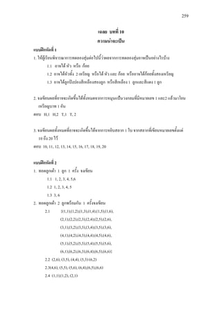 259
เฉลย บทที่ 10
ความนาจะเปน
แบบฝกหัดที่ 1
1. ใหผูเรียนพิจารณาการทดลองสุมตอไปนี้วาผลจากการทดลองสุมอาจเปนอยางไรบาง
1.1 อาจได หัว หรือ กอย
1.2 อาจไดหัวทั้ง 2 เหรียญ หรือได หัว และ กอย หรืออาจไดกอยทั้งสองเหรียญ
1.3 อาจไดลูกปงปองสีเหลืองสองลูก หรือสีเหลือง 1 ลูกและสีแดง 1 ลูก
2. จงเขียนผลที่อาจจะเกิดขึ้นไดทั้งหมดจากการหมุนแปนวงกลมที่มีหมายเลข 1 และ2 แลวมาโยน
เหรียญบาท 1 อัน
ตอบ H,1 H,2 T,1 T, 2
3. จงเขียนผลทั้งหมดที่อาจจะเกิดขึ้นไดจากการหยิบสลาก 1 ใบ จากสลากที่เขียนหมายเลขตั้งแต
10 ถึง 20 ไว
ตอบ 10, 11, 12, 13, 14, 15, 16, 17, 18, 19, 20
แบบฝกหัดที่ 2
1. ทอดลูกเตา 1 ลูก 1 ครั้ง จงเขียน
1.1 1, 2, 3, 4, 5,6
1.2 1, 2, 3, 4, 5
1.3 3, 6
2. ทอดลูกเตา 2 ลูกพรอมกัน 1 ครั้งจงเขียน
2.1 {(1,1),(1,2),(1,3),(1,4),(1,5),(1,6),
(2,1),(2,2),(2,3),(2,4),(2,5),(2,6),
(3,1),(3,2),(3,3),(3,4),(3,5),(3,6),
(4,1),(4,2),(4,3),(4,4),(4,5),(4,6),
(5,1),(5,2),(5,3),(5,4),(5,5),(5,6),
(6,1),(6,2),(6,3),(6,4),(6,5),(6,6)}
2.2 (2,6), (3,5), (4,4), (5,3) (6,2)
2.3(4,6), (5,5), (5,6), (6,4),(6,5),(6,6)
2.4 (1,1),(1,2), (2,1)
 