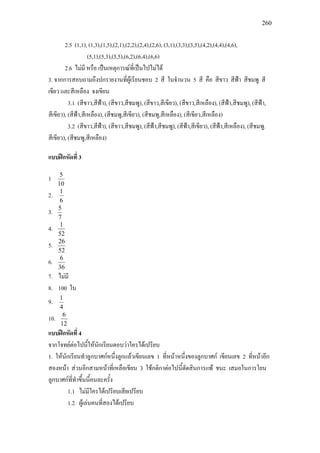 260
2.5 (1,1), (1,3),(1,5),(2,1),(2,2),(2,4),(2,6), (3,1),(3,3),(3,5),(4,2),(4,4),(4,6),
(5,1),(5,3),(5,5),(6,2),(6,4),(6,6)
2.6 ไมมี หรือ เปนเหตุการณที่เปนไปไมได
3. จากการสอบถามถึงปกรายงานที่ผูเรียนชอบ 2 สี ในจํานวน 5 สี คือ สีขาว สีฟา สีชมพู สี
เขียว และสีเหลือง จงเขียน
3.1 (สีขาว,สีฟา), (สีขาว,สีชมพู), (สีขาว,สีเขียว), (สีขาว,สีเหลือง), (สีฟา,สีชมพู), (สีฟา,
สีเขียว), (สีฟา,สีเหลือง), (สีชมพู,สีเขียว), (สีชมพู,สีเหลือง), (สีเขียว,สีเหลือง)
3.2 (สีขาว,สีฟา), (สีขาว,สีชมพู), (สีฟา,สีชมพู), (สีฟา,สีเขียว), (สีฟา,สีเหลือง), (สีชมพู.
สีเขียว), (สีชมพู,สีเหลือง)
แบบฝกหัดที่ 3
1
10
5
2.
6
1
3.
7
5
4.
52
1
5.
52
26
6.
36
6
7. ไมมี
8. 100 ใบ
9.
4
1
10.
12
6
แบบฝกหัดที่ 4
จากโจทยตอไปนี้ใหนักเรียนตอบวาใครไดเปรียบ
1. ใหนักเรียนทําลูกบาศกหนึ่งลูกแลวเขียนเลข 1 ที่หนาหนึ่งของลูกบาศก เขียนเลข 2 ที่หนาอีก
สองหนา สวนอีกสามหนาที่เหลือเขียน 3 ใชกติกาตอไปนี้ตัดสินการแพ ชนะ เสมอในการโยน
ลูกบาศกที่ทําขึ้นนี้คนละครั้ง
1.1 ไมมีใครไดเปรียบเสียเปรียบ
1.2 ผูเลนคนที่สองไดเปรียบ
 