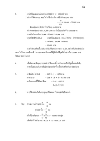 264
5. เงินไดพึงประเมินของจํานง 15,000 × 12 = 180,000 บาท
หัก คาใชจาย 40% ของเงินไดพึงประเมิน แตไมเกิน 60,000 บาท
= 180,000
100
40
× = 72,000 บาท
จํานงสามารถหักคาใชจายไดแค 60,000 บาท
หัก คาลดหยอนตนเอง 30,000 บาท และคาเบี้ยประกันชีวิต 10,000 บาท
รวมหักคาลดหยอน 30,000 + 10,000 = 40,000 บาท
เงินไดสุทธิของจํานง = เงินไดพึงประเมิน – (หักคาใชจาย + หักคาลดหยอน)
= 180,000 – (60,000 + 40,000)
= 80,000 บาท
ดังนั้น จํานงตองยื่นแบบภาษีเงินไดบุคคลธรรมดา (ภ.ง.ด. 91) แตไมตองชําระเงิน
เพราะไดรับการยกเวนภาษี (กรมสรรพากรกําหนดใหผูมีเงินไดสุทธิตั้งแต 0 ถึง 150,000 บาท
ไดรับการยกเวนภาษี)
6. เมื่อพิจารณาขอมูลจากกราฟ บริษัทแหงนี้จําหนายกระเปาไดสูงขึ้นตามลําดับ
ควรเพิ่มจํานวนในการสั่งซื้อกระเปาเพิ่มขึ้น เพื่อเปนสตอคในการจําหนาย
7. คาจางทํางานปกติ = 215 × 5 = 1,075 บาท
คาลวงเวลา = 215 × 1.5 × 3 = 967.50 บาท
พนักงานคนนี้ไดรับคาจาง = 1,075 + 967.50
= 2,042.50 บาท
8. ควรใชกราฟเสนในการดูแนวโนมผลกําไรของธุรกิจยอนหลัง
9. วิธีทํา ปายมีความกวาง 10 นิ้ว =
12
10
ฟุต
ยาว 21 นิ้ว =
12
21
ฟุต
พื้นที่ปายทั้งหมด = 3
12
21
12
10
×× = 4.375 ตารางฟุต
เสียคาใชจายทั้งหมด = 4.375 × 185 = 809.375 บาท
 